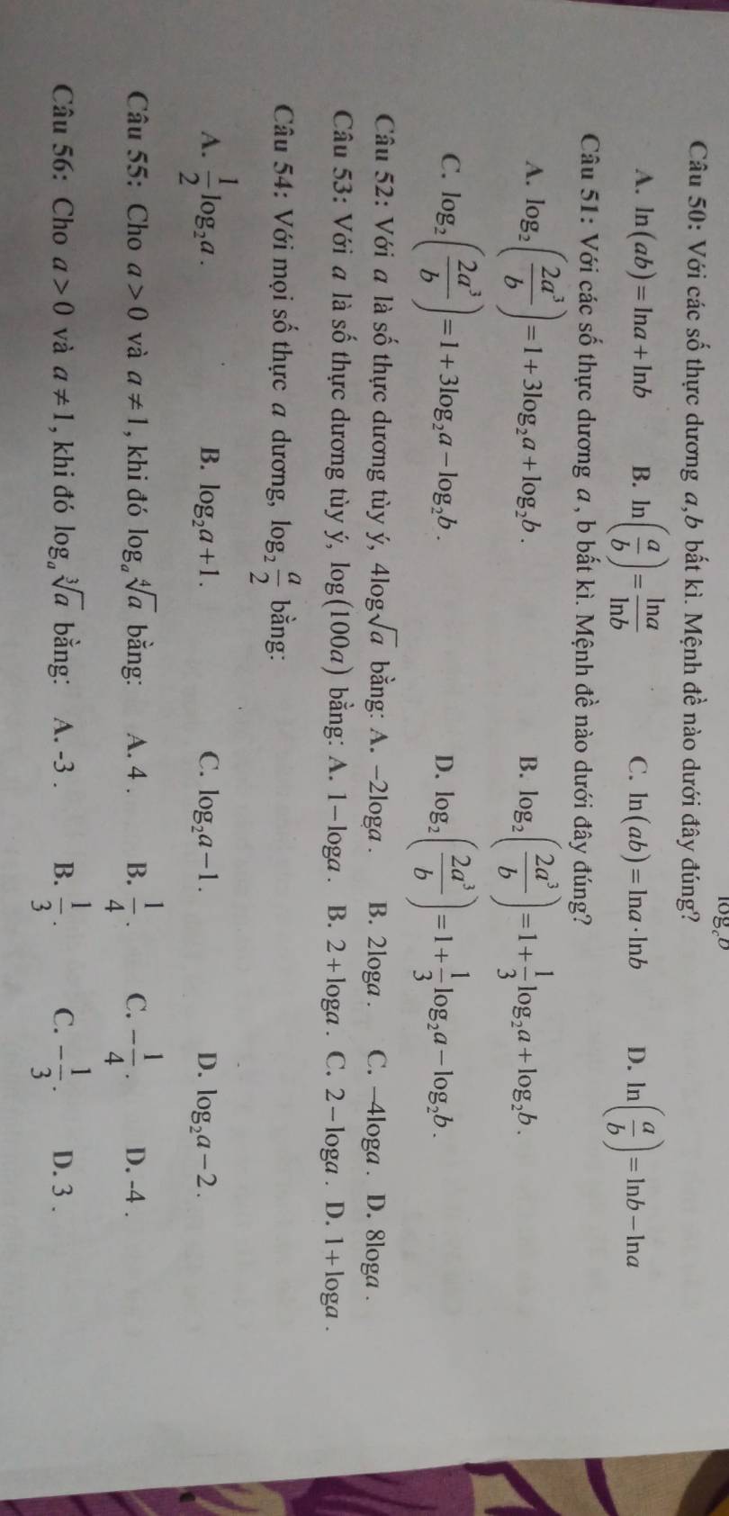 logeb
Câu 50: Với các số thực dương a,b bất kì. Mệnh đề nào dưới đây đúng?
A. ln (ab)=ln a+ln b B. ln ( a/b )= ln a/ln b  ln ( a/b )=ln b-ln a
C. ln (ab)=ln a· ln b D.
Câu 51: Với các số thực dương a, b bất kì. Mệnh đề nào dưới đây đúng?
A. log _2( 2a^3/b )=1+3log _2a+log _2b. log _2( 2a^3/b )=1+ 1/3 log _2a+log _2b.
B.
C. log _2( 2a^3/b )=1+3log _2a-log _2b.
D. log _2( 2a^3/b )=1+ 1/3 log _2a-log _2b.
Câu 52: Với a là số thực dương tùy ý, llog sqrt(a) bằng: A. -2loga . B. 2loga . C. -4loga . D. 8loga .
Câu 53: Với a là số thực dương tùy ý, log (100a) bằng: A. 1- loga . B. 2+log a. C. 2 - loga . D. 1 + loga .
Câu 54: Với mọi số thực a dương, log _2 a/2  bằng:
A.  1/2 log _2a.
B. log _2a+1. C. log _2a-1. D. log _2a-2.
Câu 55: Cho a>0 và a!= 1 , khi đó log _asqrt[4](a) bằng: A. 4 . B.  1/4 . C. - 1/4 . D. -4 .
Câu 56: Cho a>0 và a!= 1 , khi đó log _asqrt[3](a) bằng: A. -3 . B.  1/3 . C. - 1/3 . D. 3 .