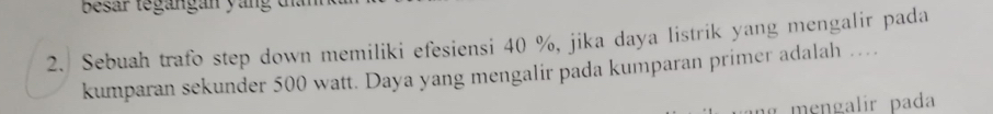 Besar tegangan yan g d 
2. Sebuah trafo step down memiliki efesiensi 40 %, jika daya listrik yang mengalir pada 
kumparan sekunder 500 watt. Daya yang mengalir pada kumparan primer adalah … 
ng mengalir pada