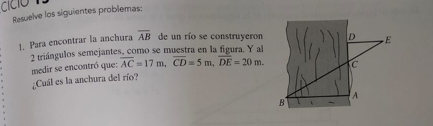 cícó 
Resuelve los siguientes problemas: 
1. Para encontrar la anchura overline AB de un río se construyeron 
D E 
2 triángulos semejantes, como se muestra en la figura. Y al 
medir se encontró que: overline AC=17m, overline CD=5m, overline DE=20m. 
C 
¿Cuál es la anchura del río? 
A 
B