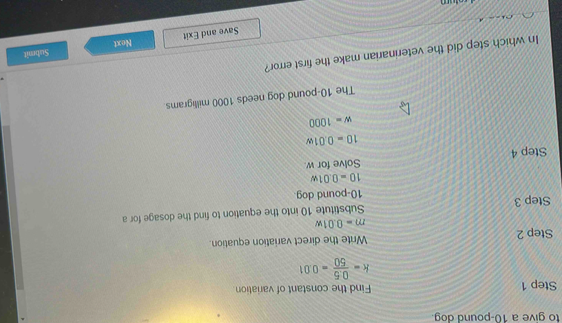 to give a 10-pound dog. 
Step 1 Find the constant of variation.
k= (0.5)/50 =0.01
Step 2 Write the direct variation equation.
m=0.01w
Step 3 Substitute 10 into the equation to find the dosage for a
10-pound dog.
10=0.01w
Step 4 Solve for w.
10=0.01w
w=1000
The 10-pound dog needs 1000 milligrams. 
In which step did the veterinarian make the first error? 
Save and Exit Next Submit