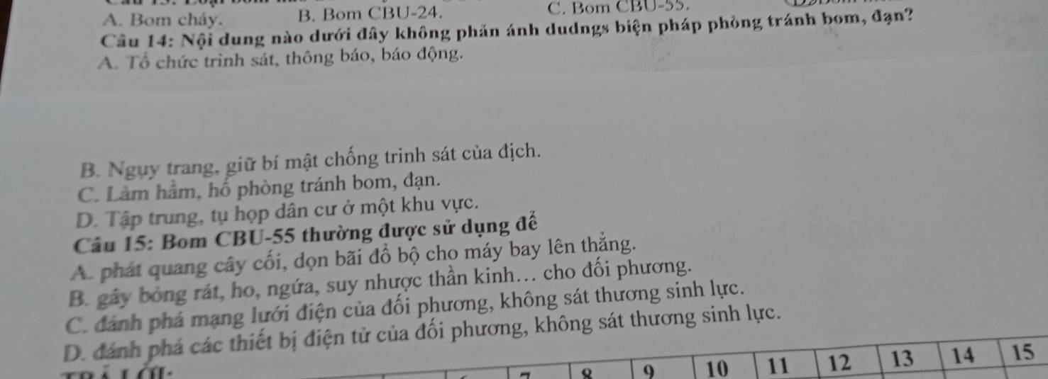 A. Bom cháy. B. Bom CBU- 24. C. Bom CBU- 55.
Câu 14: Nội dung nào dưới đây không phản ánh dudngs biện pháp phòng tránh bom, đạn?
A. Tổ chức trinh sát, thông báo, báo động.
B. Ngụy trang, giữ bí mật chống trinh sát của địch.
C. Làm hầm, hố phòng tránh bom, đạn.
D. Tập trung, tụ họp dân cư ở một khu vực.
Câu 15: Bom CBU- 55 thường được sử dụng đế
A. phát quang cây cối, dọn bãi đổ bộ cho máy bay lên thắng.
B. gây bóng rát, ho, ngứa, suy nhược thần kinh... cho đối phương.
C. đánh phá mạng lưới điện của đối phương, không sát thương sinh lực.
D. đánh phá các thiết bị điện tử của đối phương, không sát thương sinh lực.
Q 9 10 11 12 13 14 15