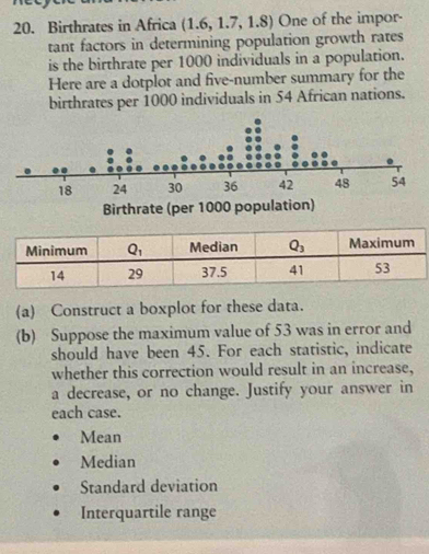 Birthrates in Africa (1.6, 1.7, 1.8) One of the impor-
tant factors in determining population growth rates
is the birthrate per 1000 individuals in a population.
Here are a dotplot and five-number summary for the
birthrates per 1000 individuals in 54 African nations.
(a) Construct a boxplot for these data.
(b) Suppose the maximum value of 53 was in error and
should have been 45. For each statistic, indicate
whether this correction would result in an increase,
a decrease, or no change. Justify your answer in
each case.
Mean
Median
Standard deviation
Interquartile range