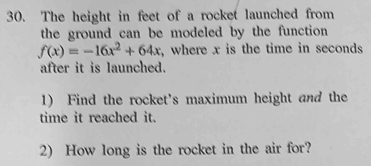 The height in feet of a rocket launched from 
the ground can be modeled by the function
f(x)=-16x^2+64x , where x is the time in seconds
after it is launched. 
1) Find the rocket's maximum height and the 
time it reached it. 
2) How long is the rocket in the air for?