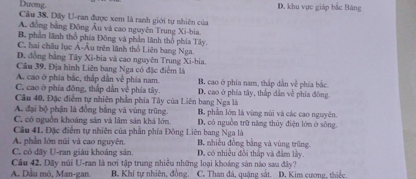 Dưong.
D. khu vực giáp bắc Băng
Câu 38. Dãy U-ran được xem là ranh giới tự nhiên của
A. đồng bằng Đông Âu và cao nguyên Trung Xi-bia.
B. phần lãnh thổ phía Đông và phần lãnh thổ phía Tây.
C. hai châu lục Á-Âu trên lãnh thổ Liên bang Nga.
D. đồng bằng Tây Xi-bia và cao nguyên Trung Xi-bia.
Câu 39. Địa hình Liên bang Nga có đặc điểm là
A. cao ở phía bắc, thấp dần về phía nam. B. cao ở phía nam, thấp dần về phía bắc.
C. cao ở phía đông, thấp dần về phía tây. D. cao ở phía tây, thấp dần về phía đông.
Câu 40. Đặc điểm tự nhiên phần phía Tây của Liên bang Nga là
A. đại bộ phận là đồng bằng và vùng trũng. B. phần lớn là vùng núi và các cao nguyên.
C. có nguồn khoáng sản và lâm sản khá lớn. D. có nguồn trữ năng thủy điện lớn ở sông.
Câu 41. Đặc điểm tự nhiên của phần phía Đông Liên bang Nga là
A. phần lớn núi và cao nguyên.
B. nhiều đồng bằng và vùng trũng.
C. có dãy U-ran giàu khoáng sản. D. có nhiều đồi thấp và đầm lầy.
Câu 42. Dãy núi U-ran là nơi tập trung nhiều những loại khoáng sản nào sau đây?
A. Dầu mỏ, Man-gan. B. Khí tự nhiên, đồng. C. Than đá, quặng sắt. D. Kim cương, thiếc.