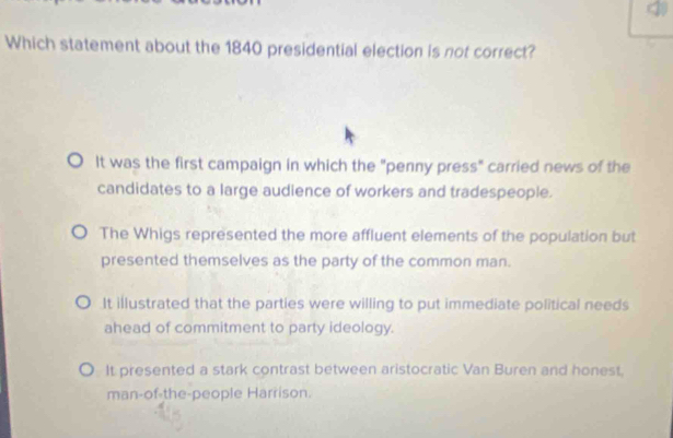 Which statement about the 1840 presidential election is not correct?
It was the first campaign in which the "penny press" carried news of the
candidates to a large audience of workers and tradespeople.
The Whigs represented the more affluent elements of the population but
presented themselves as the party of the common man.
It illustrated that the parties were willing to put immediate political needs
ahead of commitment to party ideology.
It presented a stark contrast between aristocratic Van Buren and honest.
man-of-the-people Harrison.