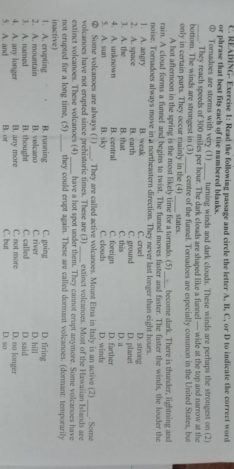 READING- Exercise 1: Read the following passage and circle the letter A, B, C, or D to indicate the correct word
or phrase that best fits each of the numbered blanks.
① Tornadoes are storms with very (1) _turning winds and dark clouds. These winds are perhaps the strongest on (2)
_. They reach speeds of 300 miles per hour. The dark clouds are shaped like a funnel — wide at the top and narrow at the
bottom. The winds are strongest in (3) _centre of the funnel. Tornadoes are especially common in the United States, but
only in certain parts. They occur mainly in the (4)_ states.
A hot afternoon in the spring is the most likely time for a tornado. (5)_ become dark. There is thunder, lightning and
rain. A cloud forms a funnel and begins to twist. The funnel moves faster and faster. The faster the winds, the louder the
noise. Tornadoes always move in a northeastern direction. They never last longer than eight hours.
1. A. angry B. weak C. cruel D. strong
2. A. space B. earth C. ground D. planet
3. A. the B. that C. this D. a
4. A. unknown B. central C. foreign D. farther
5. A. sun B. sky C. clouds D. winds
② Some volcanoes are always (1) _. They are called active volcanoes. Mount Etna in Italy is an active (2) _. Some
volcanoes have not erupted since prehistoric times. These are (3) _extinct volcanoes. Most of the Hawaiian Islands are
extinct volcanoes. These volcanoes (4) _have a hot spot under them. They cannot erupt anymore. Some volcanoes have
not erupted for a long time, (5) _they could erupt again. These are called dormant volcanoes. (dormant: temporarily
inactive)
1. A. erupting B. running C. going D. firing
2. A. mountain B. volcano C. river D. hill
3. A. named B. thought C. called D. said
4. A. any longer B. any more C. not more D. no longer
5. A. and B. or C. but D. so