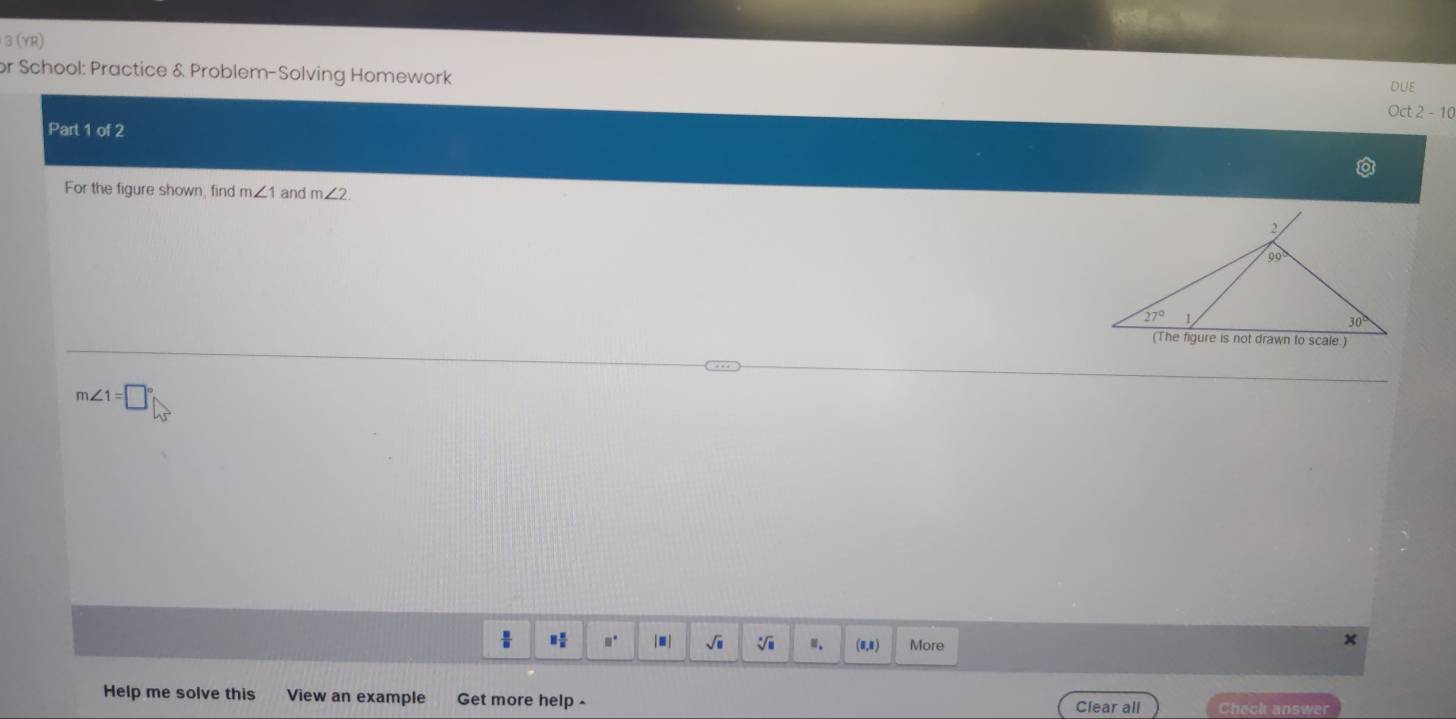 3 (YR)
or School: Practice & Problem-Solving Homework
DUE
Oct 2-10
Part 1 of 2
For the figure shown, find m∠ 1 and m∠ 2
m∠ 1=□°
1frac 8 □° |■ | sqrt(□ ) V Ⅲ. (8,8) More
×
Help me solve this View an example Get more help -
Clear all Check answer