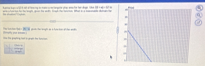 Rabina buys a 52 ft roll of fencing to make a rectangular play area for her dogs. Use 2(t+w)=52to
vee a function for the length, given the width. Graph the functon. What is a reasonable domain for
the stuation? Explain.
_
The function f(m)=26-w gives the length as a function of the width.
(Simplity your arewer)
Use the graphing tool to graph the function 
. C6ck to
enlarge
graph