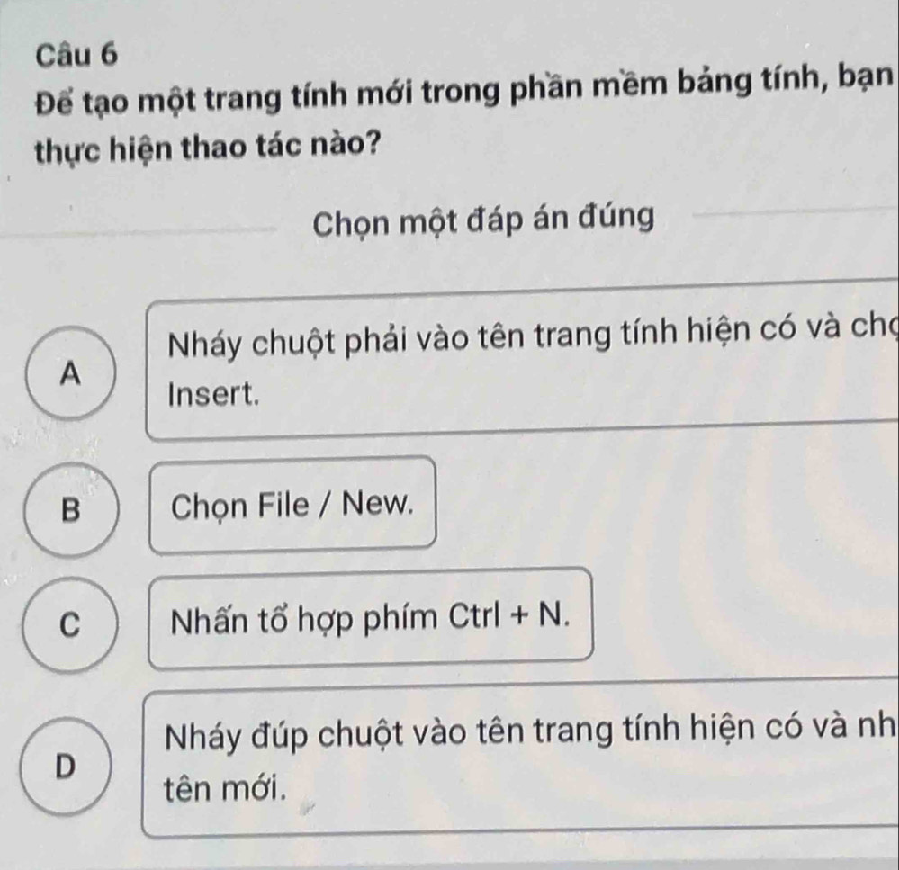 Để tạo một trang tính mới trong phần mềm bảng tính, bạn
thực hiện thao tác nào?
Chọn một đáp án đúng
Nháy chuột phải vào tên trang tính hiện có và cho
A
Insert.
B Chọn File / New.
C Nhấn tổ hợp phím Ctrl + N.
Nháy đúp chuột vào tên trang tính hiện có và nh
D
tên mới.