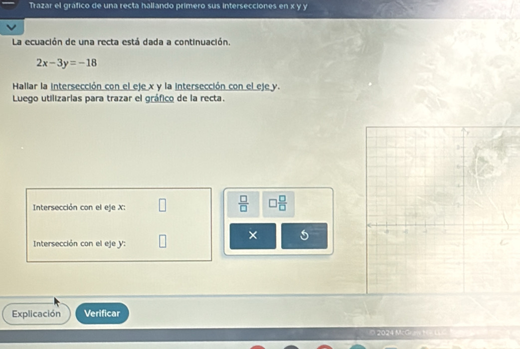 Trazar el gráfico de una recta hallando primero sus intersecciones en x y y
La ecuación de una recta está dada a continuación.
2x-3y=-18
Hallar la intersección con el eje x y la intersección con el eje y. 
Luego utilizarlas para trazar el gráfico de la recta. 
Intersección con el eje X :
 □ /□   □  □ /□  
× 
Intersección con el eje y : 
Explicación Verificar 
2024 McGraw HK LLG