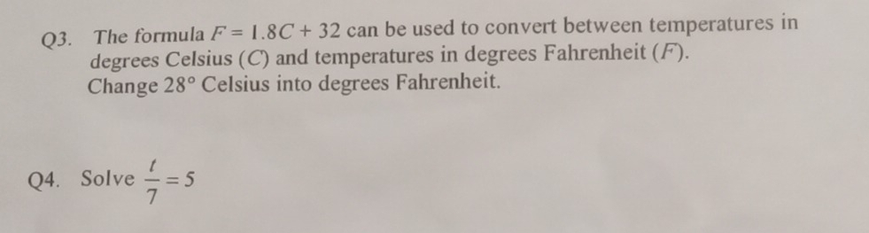 The formula F=1.8C+32 can be used to convert between temperatures in 
degrees Celsius (C) and temperatures in degrees Fahrenheit (F). 
Change 28° Celsius into degrees Fahrenheit. 
Q4. Solve  t/7 =5