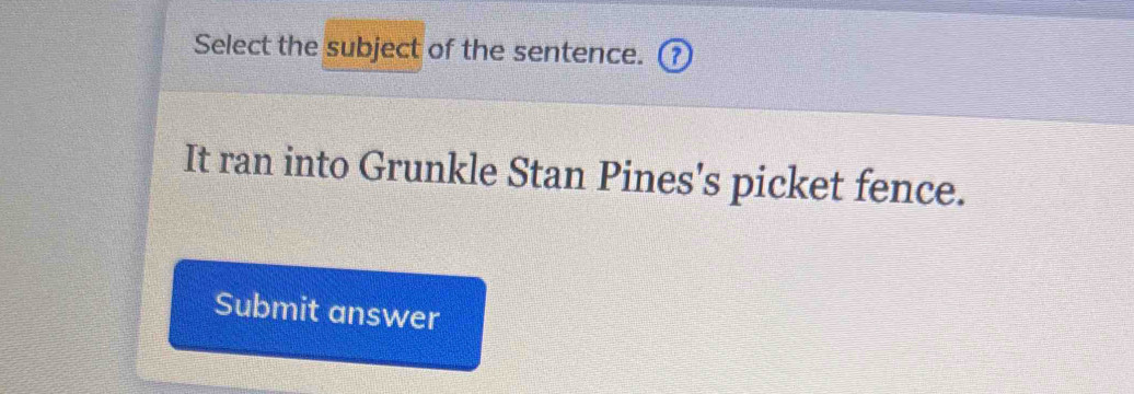 Select the subject of the sentence. 
It ran into Grunkle Stan Pines's picket fence. 
Submit answer