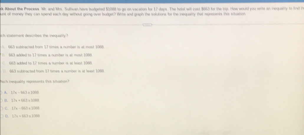 ak About the Process Mr. and Mrs. Sullivan have budgeted $1088 to go on vacation for 17 days. The hotel will cost $663 for the trip. How would you write an inequality to find th
ount of money they can spend each day without going over budget? Write and graph the solutions for the inequality that represents this situation.
ich statement describes the inequality ?
663 subtracted from 17 times a number is at most 1088.
. 663 added to 17 times a number is at most 1088.
. 663 added to 17 times a number is at least 1088.
. 663 subtracted from 17 times a number is at least 1088.
hich inequality represents this situation?
) A. 17x-663=1088
B. 17x+663=1088
C. 17x-663≤ 1088
D. 17x+663≤ 1088