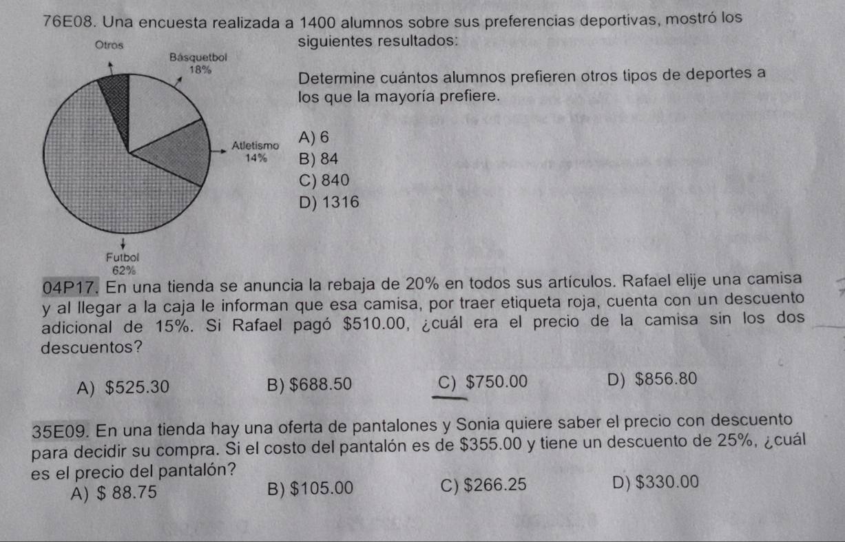 76E08. Una encuesta realizada a 1400 alumnos sobre sus preferencias deportivas, mostró los
siguientes resultados:
Determine cuántos alumnos prefieren otros tipos de deportes a
los que la mayoría prefiere.
A) 6
B) 84
C) 840
D) 1316
04P17. En una tienda se anuncia la rebaja de 20% en todos sus artículos. Rafael elije una camisa
y al llegar a la caja le informan que esa camisa, por traer etiqueta roja, cuenta con un descuento
adicional de 15%. Si Rafael pagó $510.00, ¿cuál era el precio de la camisa sin los dos
descuentos?
A) $525.30 B) $688.50 C) $750.00 D) $856.80
35E09. En una tienda hay una oferta de pantalones y Sonia quiere saber el precio con descuento
para decidir su compra. Si el costo del pantalón es de $355.00 y tiene un descuento de 25%, ¿cuál
es el precio del pantalón?
A) $ 88.75 B) $105.00 C) $266.25 D) $330.00