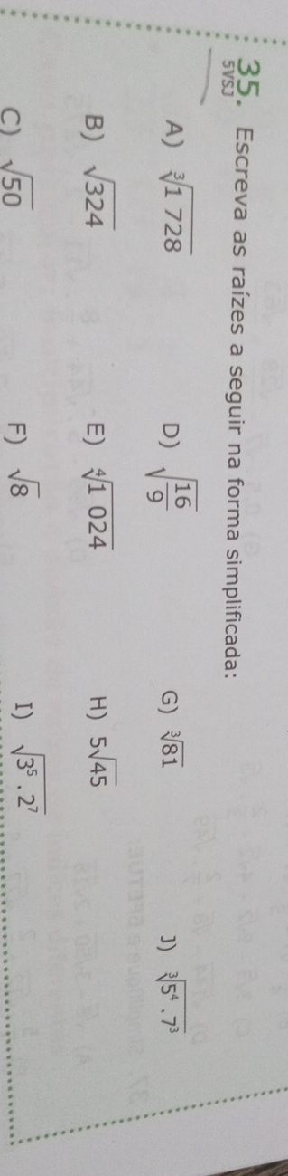 Escreva as raízes a seguir na forma simplificada: 
5VSJ 
A) sqrt[3](1728) sqrt(frac 16)9 sqrt[3](81) ]) sqrt[3](5^4.7^3)
D) 
G) 
B) sqrt(324) E) sqrt[4](1024) H) 5sqrt(45)
C) sqrt(50) F) sqrt(8) I) sqrt(3^5· 2^7)