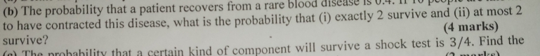 The probability that a patient recovers from a rare blood disease is 0.4. I1 10
to have contracted this disease, what is the probability that (i) exactly 2 survive and (ii) at most 2
survive? (4 marks) 
(n) The probability that a certain kind of component will survive a shock test is 3/4. Find the