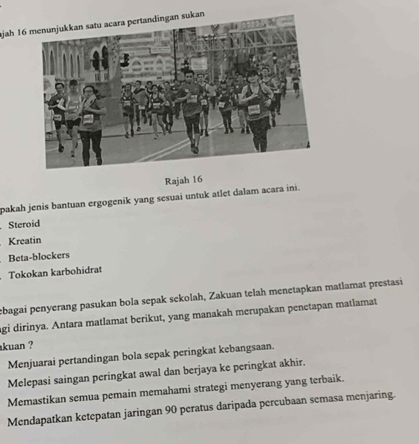 ajah 16
Rajah 16
pakah jenis bantuan ergogenik yang sesuai untuk atlet dalam acara ini.
Steroid
Kreatin
Beta-blockers
Tokokan karbohidrat
ebagai penyerang pasukan bola sepak sekolah, Zakuan telah menetapkan matlamat prestasi
agi dirinya. Antara matlamat berikut, yang manakah merupakan penetapan matlamat
kuan ?
Menjuarai pertandingan bola sepak peringkat kebangsaan.
Melepasi saingan peringkat awal dan berjaya ke peringkat akhir.
Memastikan semua pemain memahami strategi menyerang yang terbaik.
Mendapatkan ketepatan jaringan 90 peratus daripada percubaan semasa menjaring.