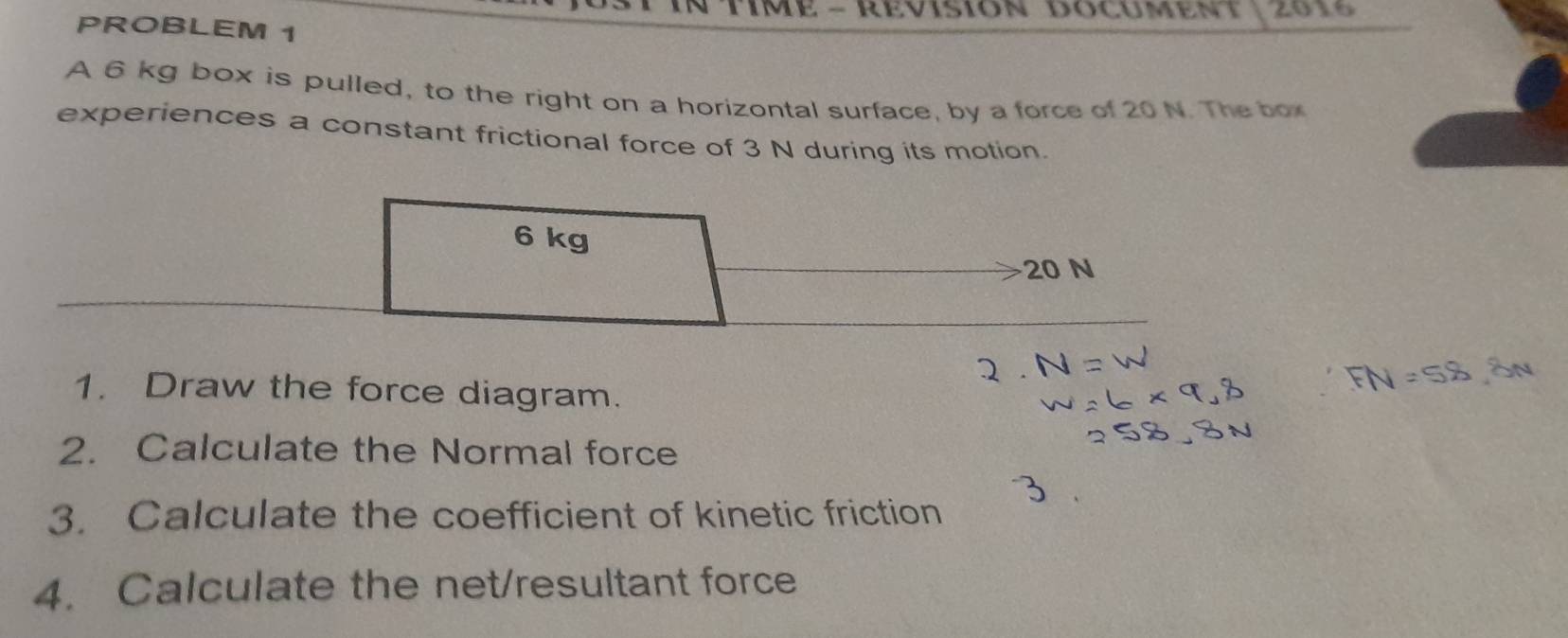 Time - Révision Documen 2016 
PROBLEM 1 
A 6 kg box is pulled, to the right on a horizontal surface, by a force of 20 N. The box 
experiences a constant frictional force of 3 N during its motion.
6 kg
20 N
1. Draw the force diagram. 
2. Calculate the Normal force 
3. Calculate the coefficient of kinetic friction 
4. Calculate the net/resultant force