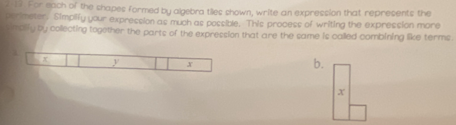 2-13. For each of the shapes formed by algebra tiles shown, write an expression that represents the 
perimeter, Simplify your expression as much as possible. This process of writing the expression more 
simplify by collecting together the parts of the expression that are the same is called combining like terms. 
a
x
y
x
b.
x