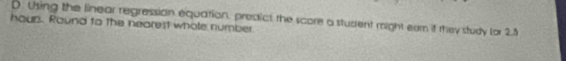 Using the linear regression equation, predict the score a student might eam if they study for 2.5
hours. Round to the nearest whole number