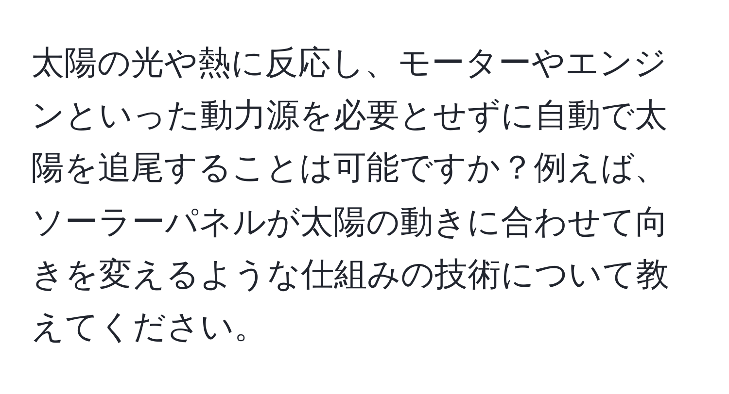 太陽の光や熱に反応し、モーターやエンジンといった動力源を必要とせずに自動で太陽を追尾することは可能ですか？例えば、ソーラーパネルが太陽の動きに合わせて向きを変えるような仕組みの技術について教えてください。