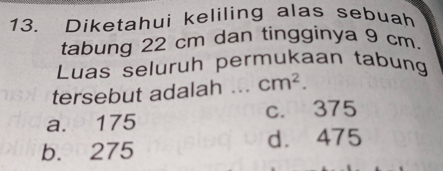 Diketahui keliling alas sebuah
tabung 22 cm dan tingginya 9 cm.
Luas seluruh permukaan tabung
tersebut adalah
cm^2.
c. 375
a. 175
d. 475
b. 275