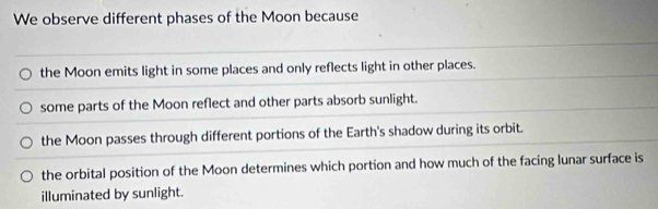 We observe different phases of the Moon because
the Moon emits light in some places and only reflects light in other places.
some parts of the Moon reflect and other parts absorb sunlight.
the Moon passes through different portions of the Earth's shadow during its orbit.
the orbital position of the Moon determines which portion and how much of the facing lunar surface is
illuminated by sunlight.