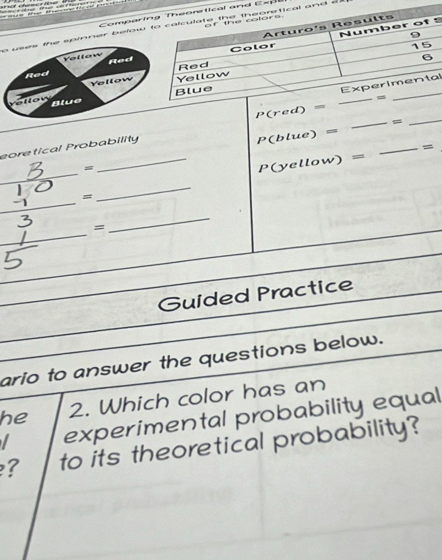 les cribe the difte re  
a us the theoretical probal  
Comparind Expe
S
o uses the spinner below and ex 
Red
Yellow
Red
Yellow
l
Blue 
o  w  
_
P(red)=
_=
eoretical Probability
P(blue)=
_=
_
=
_ P(yellow)=
_=
_
_
_
=
_
_
Guided Practice
ario to answer the questions below.
he 2. Which color has an
I experimental probability equal
? to its theoretical probability?