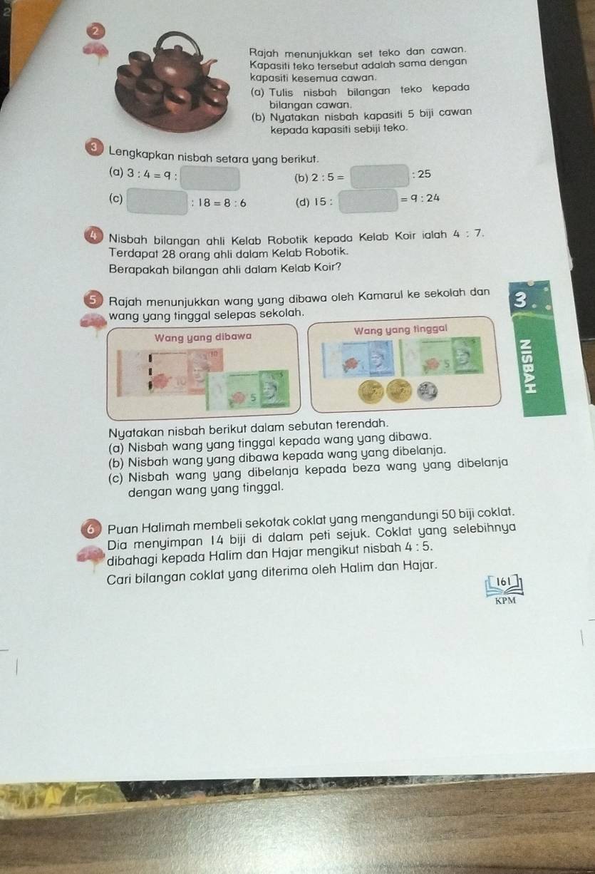 Rajah menunjukkan set teko dan cawan. 
Kapasiti teko tersebut adalah sama dengan 
kapasiti kesemua cawan. 
(a) Tulis nisbah bilangan teko kepada 
bilangan cawan. 
(b) Nyatakan nisbah kapasiti 5 biji cawan 
kepada kapasiti sebiji teko. 
Lengkapkan nisbah setara yang berikut. 
(a) 3:4=9. 
(b) 2:5=□ :25
(c) (d) 15:□ □ =9:24
18=8:6
4 Nisbah bilangan ahli Kelab Robotik kepada Kelab Koir ialah 4:7. 
Terdapat 28 orang ahli dalam Kelab Robotik. 
Berapakah bilangan ahli dalam Kelab Koir? 
50 Rajah menunjukkan wang yang dibawa oleh Kamarul ke sekolah dan 3. 
wang yang tinggal selepas sekolah. 
Wang yang dibawa Wang yang tìnggal 
: 
Nyatakan nisbah berikut dalam sebutan terendah. 
(a) Nisbah wang yang tinggal kepada wang yang dibawa. 
(b) Nisbah wang yang dibawa kepada wang yang dibelanja. 
(c) Nisbah wang yang dibelanja kepada beza wang yang dibelanja 
dengan wang yang tinggal. 
6) Puan Halimah membeli sekotak coklat yang mengandungi 50 biji coklat. 
Dia menyimpan 14 biji di dalam peti sejuk. Coklat yang selebihnya 
dibahagi kepada Halim dan Hajar mengikut nisbah 4:5. 
Cari bilangan coklat yang diterima oleh Halim dan Hajar.
61
KPM