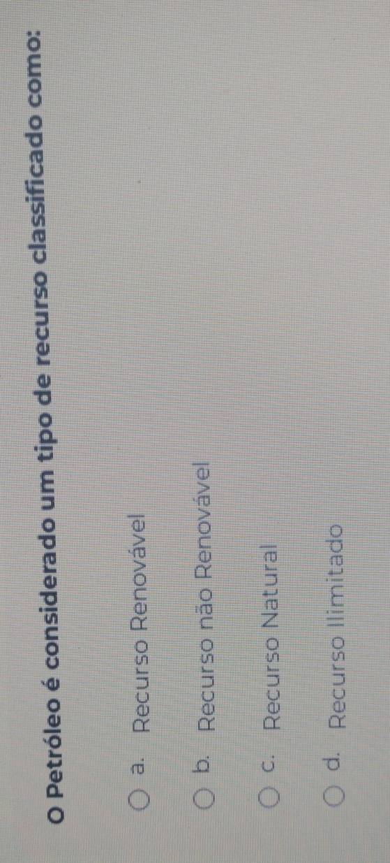Petróleo é considerado um tipo de recurso classificado como:
a. Recurso Renovável
b. Recurso não Renovável
c. Recurso Natural
d. Recurso Ilimitado