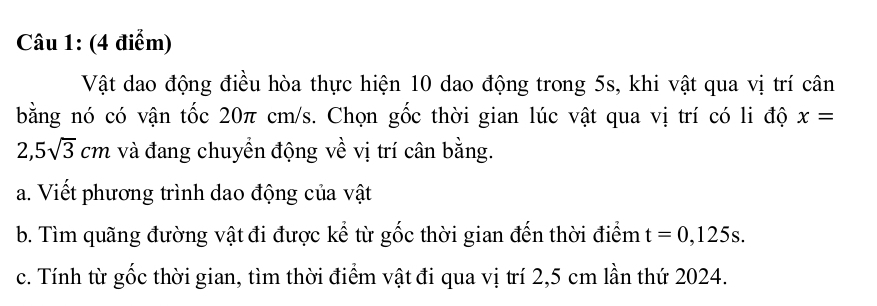 Vật dao động điều hòa thực hiện 10 dao động trong 5s, khi vật qua vị trí cân 
bằng nó có vận tốc 20π cm/s. Chọn gốc thời gian lúc vật qua vị trí có li độ x=
2,5sqrt(3)cm và đang chuyển động về vị trí cân bằng. 
a. Viết phương trình dao động của vật 
b. Tìm quãng đường vật đi được kể từ gốc thời gian đến thời điểm t=0,125s. 
c. Tính từ gốc thời gian, tìm thời điểm vật đi qua vị trí 2,5 cm lần thứ 2024.