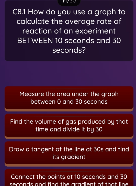 14/50
C8.1 How do you use a graph to
calculate the average rate of
reaction of an experiment
BETWEEN 10 seconds and 30
seconds?
Measure the area under the graph
between 0 and 30 seconds
Find the volume of gas produced by that
time and divide it by 30
Draw a tangent of the line at 30s and find
its gradient
Connect the points at 10 seconds and 30
seconds and find the aradient of that line