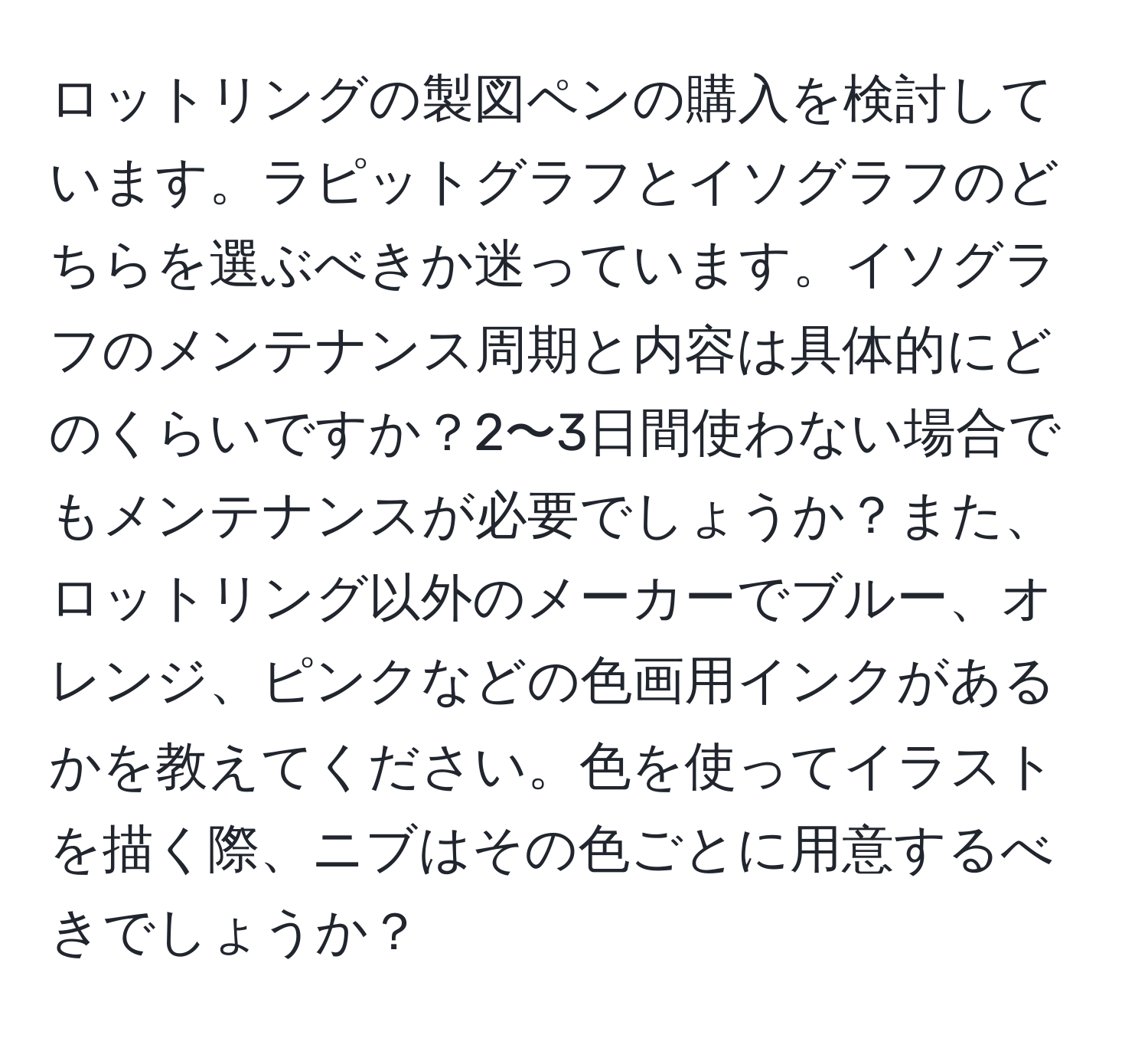 ロットリングの製図ペンの購入を検討しています。ラピットグラフとイソグラフのどちらを選ぶべきか迷っています。イソグラフのメンテナンス周期と内容は具体的にどのくらいですか？2〜3日間使わない場合でもメンテナンスが必要でしょうか？また、ロットリング以外のメーカーでブルー、オレンジ、ピンクなどの色画用インクがあるかを教えてください。色を使ってイラストを描く際、ニブはその色ごとに用意するべきでしょうか？