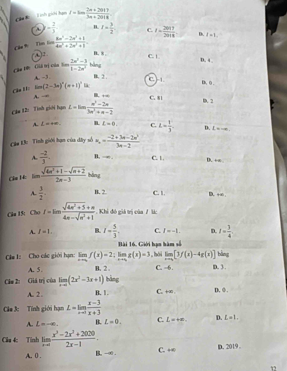 Tính giới hạn I=limlimits  (2n+2017)/3n+2018 .
B.
A. y= 2/3 . I= 3/2 .
Câu 9: Tìm lìm  (8n^5-2n^3+1)/4n^5+2n^2+1 . C. I= 2017/2018 .
D. I=1.
A.)2 . B. 8 . C. 1.
D. 4 、
Câu 10: Giả trị của 3x-  (2n^2-3)/1-2n^2  bằng
A. -3 . B. 2 . C. -1. D. ( .
Câu 11: lim m(2-3n)^4(n+1)^3 là:
A. -∞ B. +∞ C. 81
Câu 12: Tính giới hạn L=limlimits  (n^3-2n)/3n^2+n-2 
D. 2
A. L=+∈fty . B. L=0.
C. L= 1/3 . D. L=-∈fty
Câu 13: Tính giới hạn của dãy số u_n= (-2+3n-2n^3)/3n-2 
A.  (-2)/3 . B. -∞ . C. 1. D. +∞ .
Câu 14: limlimits  (sqrt(4n^2+1)-sqrt(n+2))/2n-3  bàng
A.  3/2 . B. 2. C. 1. D. +∞ .
Câu 15: Cho I=limlimits  (sqrt(4n^2+5)+n)/4n-sqrt(n^2+1)  Khi đỏ giá trị của / là:
A. I=1. B. I= 5/3 . C. I=-1. D. I= 3/4 .
Bài 16. Giới hạn hàm số
Câu 1: Cho các giới hạn: limlimits _xto x_0f(x)=2;limlimits _xto x_0g(x)=3 , hỏi limlimits _xto x_0[3f(x)-4g(x)] bằng
A. 5. B. 2 . C. -6 . D. 3 .
Câu 2: Giá trị của limlimits _xto 1(2x^2-3x+1) bằng
A. 2 .
B. 1. C. +∞ . D. 0 .
Câu 3: Tính giới hạn L=limlimits _xto 3 (x-3)/x+3 
A. L=-∈fty .
B. L=0.
C. L=+∈fty . D. L=1.
Câu 4: Tính limlimits _xto 1 (x^3-2x^2+2020)/2x-1 .
A. 0 . B. -∞ . C. +∞
D. 2019 .
32