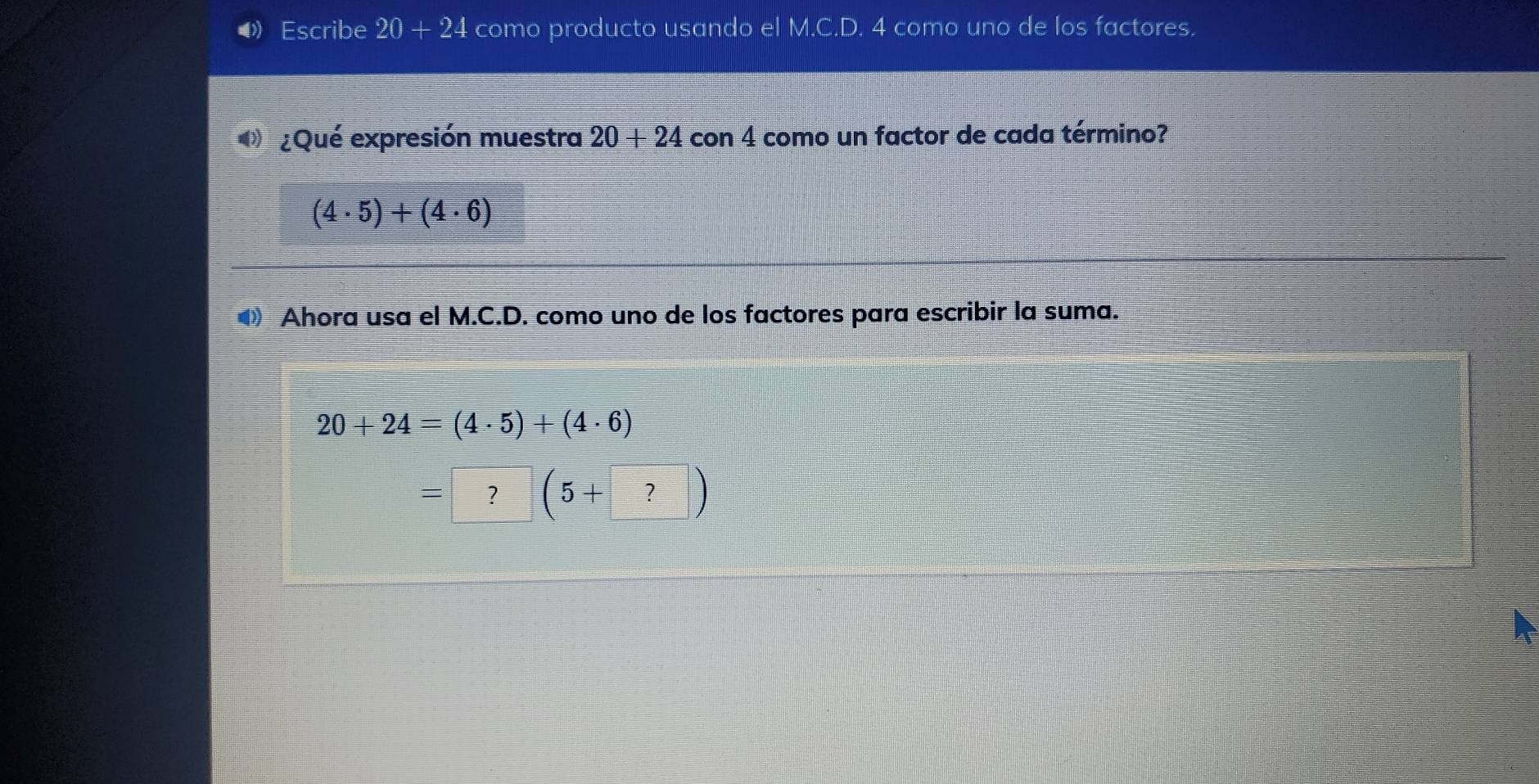 ④Escribe 20+24 como producto usando el M.C.D. 4 como uno de los factores. 
¿Qué expresión muestra 20+ 24 con 4 como un factor de cada término?
(4· 5)+(4· 6)
● Ahora usa el M.C.D. como uno de los factores para escribir la suma.
20+24=(4· 5)+(4· 6)
=?(5+?)