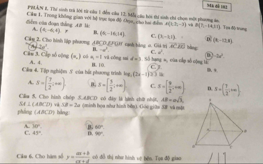 Mã đề 102
PHẢN I. Thí sinh trả lời từ câu 1 đến câu 12. Mỗi câu hỏi thí sinh chi chọn một phương án.
Câu 1. Trong không gian với hệ trục tọa độ Oxyz, cho hai điểm A(1;2;-3)
điểm của đoạn thẳng AB là: và B(7;-14;11). Tọa độ trung
A. (4;-6;4)
B. (6;-16;14). C. (3;-1;1) D. (8;-12;8).
Câu 2. Cho hình lập phương △ BCD.EFGH cạnh bằng a. Giá trị vector AC.vector EG bằng:
A 2a^2.
B. -a^2.
C. a^2. D. -2a^2.
Câu 3. Cấp số cộng (u_n) có u_1=1 và công sai d=3. Số hạng u_3 của cấp số cộng là:
A. 4. B. 10. C. 7. D. 9.
Câu 4. Tập nghiệm S của bất phương trình log _2(2x-1)≥ 3 là:
A. S=[ 7/2 ;+∈fty ). B. S=[ 5/2 ;+∈fty ). C. S=[ 9/2 ;+∈fty ). D. S=( 7/2 ;+∈fty ).
Câu 5. Cho hình chóp S.ABCD có đáy là hình chữ nhật, AB=asqrt(3),
SA⊥ (ABCD) và SB=2a (minh họa như hình bên). Góc giữa SB và mặt
phẳng (ABCD) bằng:
A. 30°. B. 60°.
C. 45°. D. 90°.
Câu 6. Cho hàm số y= (ax+b)/cx+d  có đồ thị như hình vẽ bên. Tọa độ giao