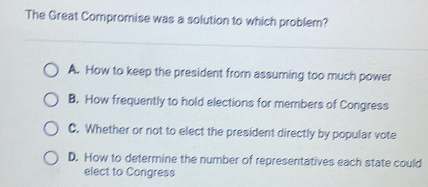 The Great Compromise was a solution to which problem?
A. How to keep the president from assuming too much power
B. How frequently to hold elections for members of Congress
C. Whether or not to elect the president directly by popular vote
D. How to determine the number of representatives each state could
elect to Congress