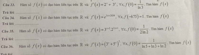 Hàm số f(x) có đạo hàm liên tục trên R và: f'(x)=2^x+3^x, forall x, f(0)= 1/ln 3 . Tìm hàm f(x)
Trả lời:_ 
Câu 34. Hàm số f(x) có đạo hàm liên tuc trên R và: f'(x)=e^(3x+2024), forall x, f(-675)=1. Tìm hàm f(x)
Tră lời:_ 
Câu 35. Hàm số f(x) có đạo hàm liên tục trên R và: f'(x)=3^(x+2). 2^(2x+1), forall x, f(0)= 1/2ln 2 . Tìm hàm f(x)
Trả lời:_ 
Câu 36. Hàm số f(x) có đạo hàm liên tục trên R và: f'(x)=(3^x+5^x)^2, ∀x, f(0)= 1/ln 5+ln 3+ln 2  , Tìm hàm f(x)
Trã lời: