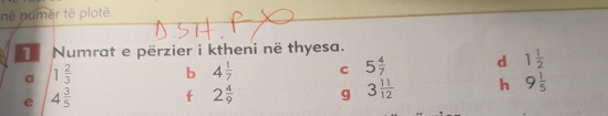 në numër të plotë.
Numrat e përzier i ktheni në thyesa.
a 1 2/3  b 4 1/7  C 5 4/7  d 1 1/2 
e 4 3/5  f 2 4/9  g 3 11/12  h 9 1/5 