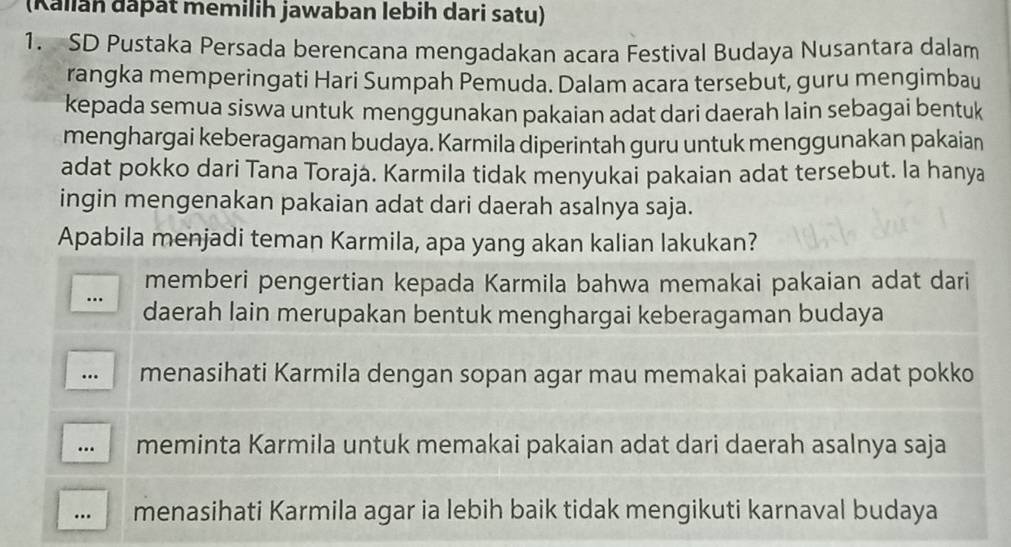 (Kallan đaþät memilih jawaban lebih dari satu)
1. SD Pustaka Persada berencana mengadakan acara Festival Budaya Nusantara dalam
rangka memperingati Hari Sumpah Pemuda. Dalam acara tersebut, guru mengimbau
kepada semua siswa untuk menggunakan pakaian adat dari daerah lain sebagai bentuk
menghargai keberagaman budaya. Karmila diperintah guru untuk menggunakan pakaian
adat pokko dari Tana Toraja. Karmila tidak menyukai pakaian adat tersebut. la hanya
ingin mengenakan pakaian adat dari daerah asalnya saja.
Apabila menjadi teman Karmila, apa yang akan kalian lakukan?
memberi pengertian kepada Karmila bahwa memakai pakaian adat dari
.. daerah lain merupakan bentuk menghargai keberagaman budaya
…. menasihati Karmila dengan sopan agar mau memakai pakaian adat pokko
... meminta Karmila untuk memakai pakaian adat dari daerah asalnya saja
… menasihati Karmila agar ia lebih baik tidak mengikuti karnaval budaya