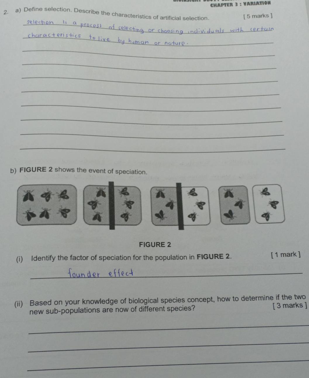 CHAPTER 3 : VARIATION 
2. a) Define selection. Describe the characteristics of artificial selection. 
[ 5 marks ] 
_ 
_ 
_ 
_ 
_ 
_ 
_ 
_ 
_ 
_ 
b) FIGURE 2 shows the event of speciation. 
FIGURE 2 
(i) Identify the factor of speciation for the population in FIGURE 2. [ 1 mark ] 
_ 
(ii) Based on your knowledge of biological species concept, how to determine if the two 
new sub-populations are now of different species? [ 3 marks ] 
_ 
_ 
_