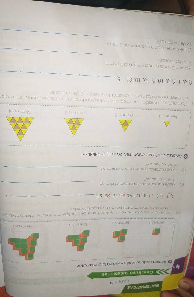 MATEMÁTICAS 
g a 
Construyo sucesiones 
4o 
« Analiza cada sucesión y realiza lo que solicitan. 
Termino 1 Término 2 Término 3 
Término 4 
a) Continúa la sucesión numérica que corresponde a las figuras anteriores. intercalando los 
números, primero las caras naranjas y luego las verdes 
__
2, 1, 6, 3, 11, 6, 17, 10, 24, 15, 32, 21, _- 1 _ . 
_ 
b) Qué números corresponden al término_
10 de las figuras? 
o) Qué números corresponden al término_
15 de las figuras? 
« Analiza cada sucesión, realiza lo que solicitan. 
Término 1 Término 2 Término 3 Termino 4 
 Continúa la sucesión numérica que corresponde a las figuras anteriores, intercalar 
números, primero los triángulos amarillos y luego los de colar café 
_ 
_
0, 3, 1, 6, 3, 10, 6, 15, 10, 21, 15,_ 
_ 
_- 
_ 
¿Qué números corresponden al término 
8 de las figuras? 
_ 
Qué números corresponden al término 
_ 
12 de las figuras?