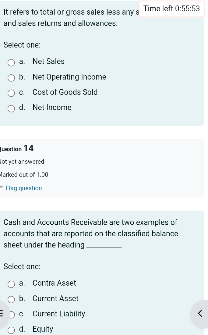 It refers to total or gross sales less any s Time left 0:55:53
and sales returns and allowances.
Select one:
a. Net Sales
b. Net Operating Income
c. Cost of Goods Sold
d. Net Income
Question 14
Not yet answered
Marked out of 1.00
Flag question
Cash and Accounts Receivable are two examples of
accounts that are reported on the classified balance
sheet under the heading_
.
Select one:
a. Contra Asset
b. Current Asset
c. Current Liability
d. Equity