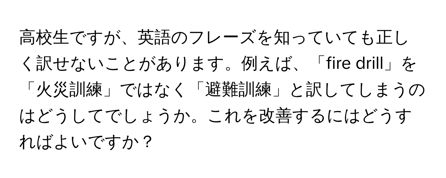 高校生ですが、英語のフレーズを知っていても正しく訳せないことがあります。例えば、「fire drill」を「火災訓練」ではなく「避難訓練」と訳してしまうのはどうしてでしょうか。これを改善するにはどうすればよいですか？