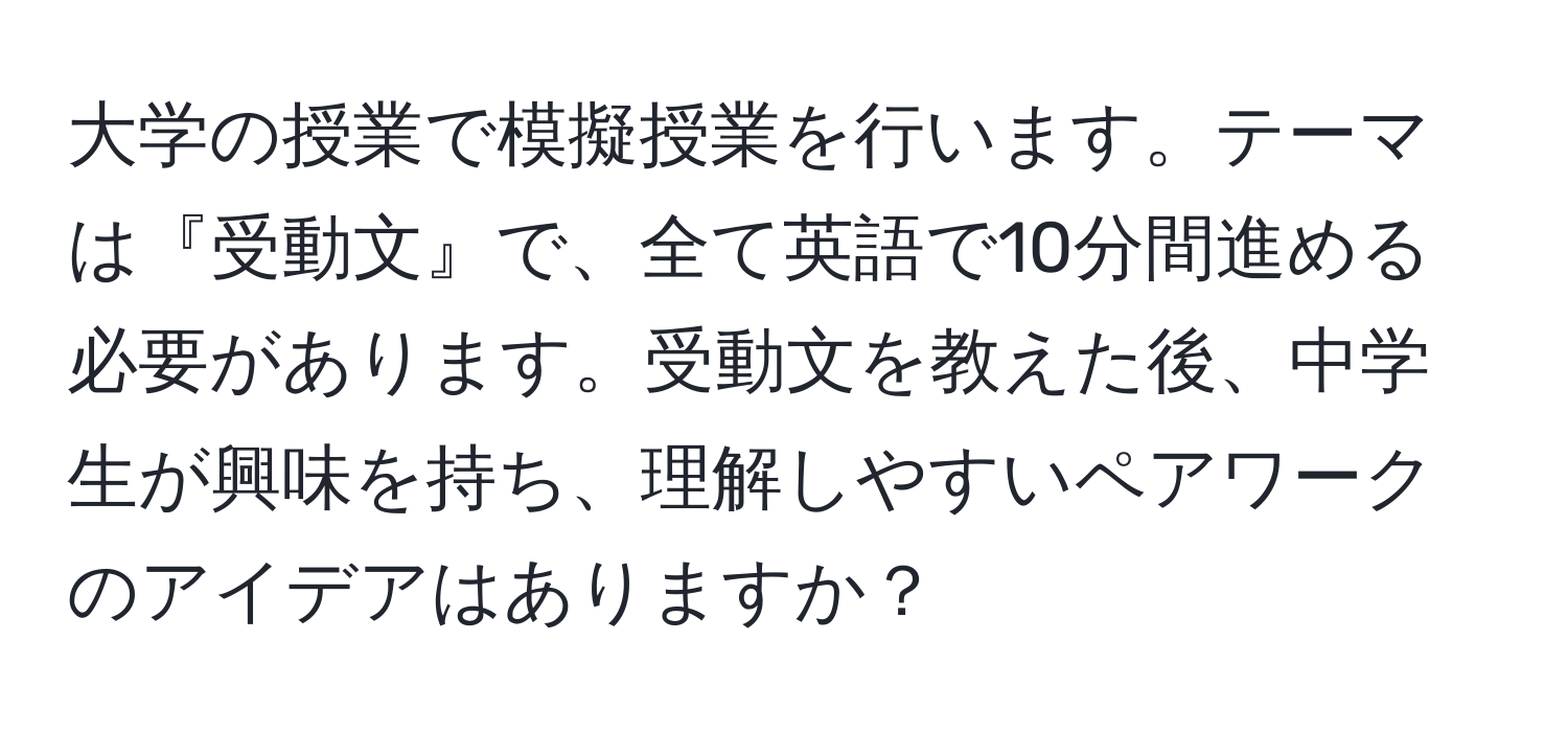 大学の授業で模擬授業を行います。テーマは『受動文』で、全て英語で10分間進める必要があります。受動文を教えた後、中学生が興味を持ち、理解しやすいペアワークのアイデアはありますか？