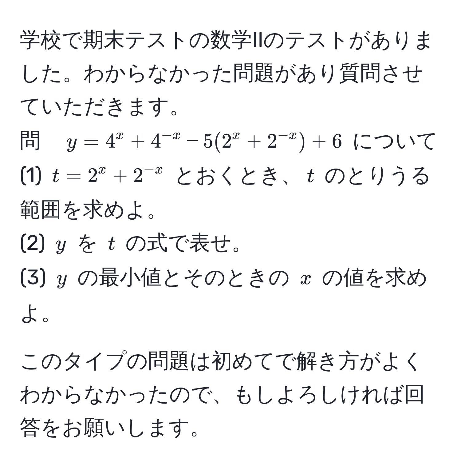 学校で期末テストの数学IIのテストがありました。わからなかった問題があり質問させていただきます。  
問　$y=4^(x+4^-x) -5(2^(x+2^-x))+6$ について  
(1) $t=2^(x+2^-x)$ とおくとき、$t$ のとりうる範囲を求めよ。  
(2) $y$ を $t$ の式で表せ。  
(3) $y$ の最小値とそのときの $x$ の値を求めよ。  

このタイプの問題は初めてで解き方がよくわからなかったので、もしよろしければ回答をお願いします。