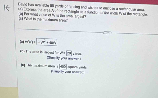 David has available 80 yards of fencing and wishes to enclose a rectangular area. 
(a) Express the area A of the rectangle as a function of the width W of the rectangle. 
(b) For what value of W is the area largest? 
(c) What is the maximum area? 
(a) A(W)=-W^2+40W
(b) The area is largest for W=20 yards. 
(Simplify your answer.) 
(c) The maximum area is [400] square yards. 
(Simplify your answer,)