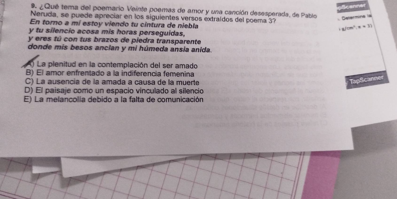 Scanner
9. ¿Qué tema del poemario Veinte poemas de amor y una canción desesperada, de Pablo
Neruda, se puede apreciar en los siguientes versos extraídos del poema 3?
. Determine la
En torno a mí estoy viendo tu cintura de niebla
g/cm^3:n=3)
y tu silencio acosa mis horas perseguidas,
y eres tú con tus brazos de piedra transparente
donde mis besos anclan y mi húmeda ansia anida.
) La plenitud en la contemplación del ser amado
B) El amor enfrentado a la indiferencia femenina
C) La ausencia de la amada a causa de la muerte
TapScanner
D) El paisaje como un espacio vinculado al silencio
E) La melancolía debido a la falta de comunicación