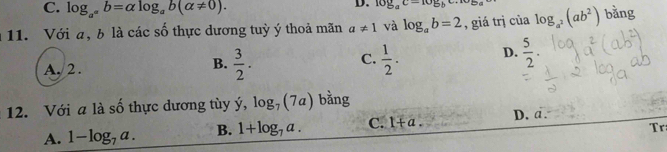 C. log _a^ab=alpha log _ab(alpha != 0). 
D. log _ac=10sumlimits _bc.10sumlimits _a
11. Với a, b là các số thực dương tuỳ ý thoả mãn a!= 1 và log _ab=2 , giá trị của log _a^2(ab^2) bǎng
A. 2 .  3/2 .  1/2 . D.  5/2 . 
B.
C.
12. Với a là số thực dương tùy ý, log _7(7a) bằng
A. 1-log _7a. B. 1+log _7a. C. 1+a. D. a.
Tr