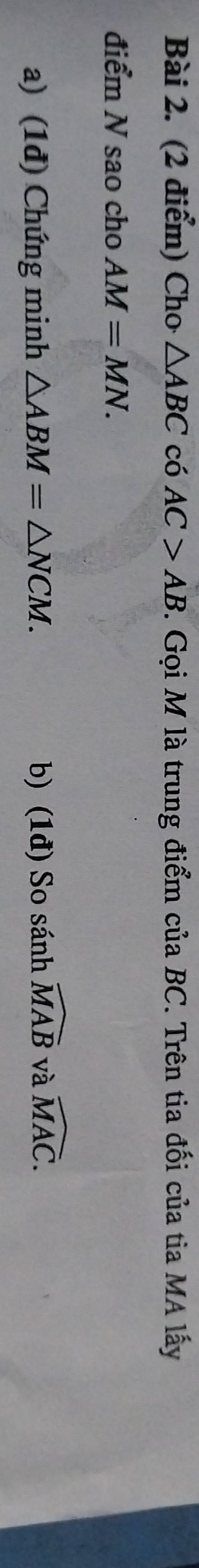 Cho △ ABC có AC>AB. Gọi M là trung điểm của BC. Trên tia đối của tia MA lấy 
điểm N sao cho AM=MN. 
a) (1đ) Chứng minh △ ABM=△ NCM. b) (1đ) So sánh widehat MAB và widehat MAC.